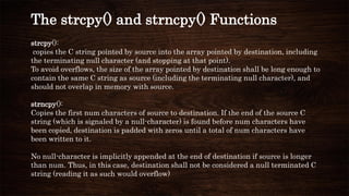 strcpy():
copies the C string pointed by source into the array pointed by destination, including
the terminating null character (and stopping at that point).
To avoid overflows, the size of the array pointed by destination shall be long enough to
contain the same C string as source (including the terminating null character), and
should not overlap in memory with source.
strncpy():
Copies the first num characters of source to destination. If the end of the source C
string (which is signaled by a null-character) is found before num characters have
been copied, destination is padded with zeros until a total of num characters have
been written to it.
No null-character is implicitly appended at the end of destination if source is longer
than num. Thus, in this case, destination shall not be considered a null terminated C
string (reading it as such would overflow)
The strcpy() and strncpy() Functions
 