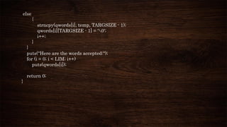 else
{
strncpy(qwords[i], temp, TARGSIZE - 1);
qwords[i][TARGSIZE - 1] = '0';
i++;
}
}
puts("Here are the words accepted:");
for (i = 0; i < LIM; i++)
puts(qwords[i]);
return 0;
}
 