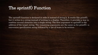 The sprintf() function is declared in stdio.h instead of string.h. It works like printf(),
but it writes to a string instead of writing to a display. Therefore, it provides a way to
combine several elements into a single string. The first argument to sprintf() is the
address of the target string. The remaining arguments are the same as for printf()—a
conversion specification string followed by a list of items to be written
The sprintf() Function
 