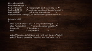#include <stdio.h>
#include <string.h>
#define SIZE 81 /* string length limit, including 0 */
#define LIM 20 /* maximum number of lines to be read */
#define HALT "" /* null string to stop input */
void stsrt(char *strings[], int num);/* string-sort function */
int main(void)
{
char input[LIM][SIZE]; /* array to store input */
char *ptstr[LIM]; /* array of pointer variables */
int ct = 0; /* input count */
int k; /* output count */
printf("Input up to %d lines, and I will sort them.n",LIM);
printf("To stop, press the Enter key at a line's start.n");
 