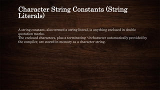 Character String Constants (String
Literals)
A string constant, also termed a string literal, is anything enclosed in double
quotation marks.
The enclosed characters, plus a terminating 0 character automatically provided by
the compiler, are stored in memory as a character string.
 