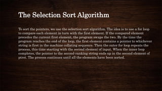 The Selection Sort Algorithm
To sort the pointers, we use the selection sort algorithm. The idea is to use a for loop
to compare each element in turn with the first element. If the compared element
precedes the current first element, the program swaps the two. By the time the
program reaches the end of the loop, the first element contains a pointer to whichever
string is first in the machine collating sequence. Then the outer for loop repeats the
process, this time starting with the second element of input. When the inner loop
completes, the pointer to the second-ranking string ends up in the second element of
ptrst. The process continues until all the elements have been sorted.
 