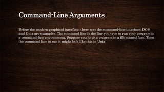 Command-Line Arguments
Before the modern graphical interface, there was the command-line interface. DOS
and Unix are examples. The command line is the line you type to run your program in
a command-line environment. Suppose you have a program in a file named fuss. Then
the command line to run it might look like this in Unix:
 