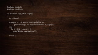 #include <stdio.h>
#include <stdlib.h>
int main(int argc, char *argv[])
{
int i, times;
if (argc < 2 || (times = atoi(argv[1])) < 1)
printf("Usage: %s positive-numbern", argv[0]);
else
for (i = 0; i < times; i++)
puts("Hello, good looking!");
return 0;
}
 