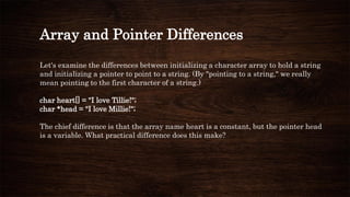 Array and Pointer Differences
Let's examine the differences between initializing a character array to hold a string
and initializing a pointer to point to a string. (By "pointing to a string," we really
mean pointing to the first character of a string.)
char heart[] = "I love Tillie!";
char *head = "I love Millie!";
The chief difference is that the array name heart is a constant, but the pointer head
is a variable. What practical difference does this make?
 
