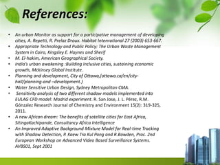References:
• An urban Monitor as support for a participative management of developing
cities, A. Repetti, R. Prelaz Droux. Habitat Intenrational 27 (2003) 653-667.
• Appropriate Technology and Public Policy: The Urban Waste Management
System in Cairo, Kingsley E. Haynes and Sherif
• M. El-hakim, American Geographical Society.
• India’s urban awakening :Building inclusive cities, sustaining economic
growth, Mckinsey Global Institute.
• Planning and development, City of Ottawa,(ottawa.ca/en/city-
hall/planning-and –development.)
• Water Sensitive Urban Design, Sydney Metropolitan CMA.
• Sensitivity analysis of two different shadow models implemented into
EULAG CFD model: Madrid experiment. R. San Jose, J. L. Pérez, R.M.
Gónzalez Research Journal of Chemistry and Environment 15(2): 319-325,
2011.
• A new African dream: The benefits of satellite cities for East Africa,
SitingaKachipande, Consultancy Africa Intelligence
• An Improved Adaptive Background Mixture Model for Real-time Tracking
with Shadow Detection, P. Kaew Tra Kul Pong and R.Bowden, Proc. 2nd
European Workshop on Advanced Video Based Surveillance Systems.
AVBS01, Sept 2001
 