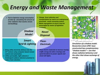  Change from collection and
transportation by road to an underground
pneumatic waste conveying system.
 Waste segregation at source must be
encouraged by means of legislative
measures.
 Bring utility electricity delivery into the
21st century using computer based remote
control and automation.
 Utilize permeable, light colored or
landscaped surfaces wherever practical to
reduce heat retention.
 Tool to Optimize energy consumption
of cities by calculating the amount of
solar radiation that reaches streets
and buildings.
 Piezo-electric materials to harness moving
traffic energy (at zebra crossings and
speed-breakers) to power signals and
street LED lights.
Novel
Disposal
Piezo-
Electricals
Energy and Waste Management
Simulation of a shadow model.
Researchers from UPM have
constructed two complementary
“shadow models”— one that
shows radiation behaviour and
the other that shows exchange of
energy.
Shadow
Model
Smart
Grid & Lighting
 