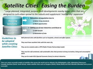  Relocation of population due to
 Better living standards
 Work opportunities
Housing
Solutions
Economic
Boost
“ Large planned, integrated, purpose-built developments nearby larger cities that are
designed to curb urban sprawl to the suburb and supplement ‘mother city’ expansion “
Satellite Cities: Easing the Burden
 Setting up of new industries contribute to
 GDP Growth
 Generation of Jobs
Guidelines to
be adopted
while creating
Satellite Cities
Well planned cities with facilities such as hospitals, schools and office spaces.
They must have excellent links with the main city.
They can be created under a PPP (Public Private Partnership) model.
They must be self-contained, self-sustainable cities that promise to bring recreation, living and consumption
space
They can be made SEZs (Special Economic Zones) to attract industries.
There are many successful models of satellite cities across the world such as Atlantic City (Philadelphia, USA), Abbotsford (Vancouver,
Canada), Bucheon (Seoul, South Korea). Indian satellite cities such as Gurgaon (Delhi), Noida (Delhi) and Navi Mumbai (Mumbai) have proven
successful.
 