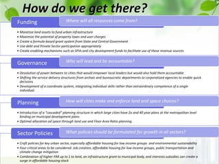 How do we get there?
• Monetize land assets to fund urban infrastructure
• Maximize the potential of property taxes and user charges
• Create a formula-based grant system from State and Central Government
• Use debt and Private Sector participation appropriately
• Create enabling mechanisms such as SPVs and city development funds to facilitate use of these revenue sources
Funding
• Devolution of power between to cities that would empower local leaders but would also hold them accountable
• Shifting the service delivery structures from archaic and bureaucratic departments to corporatized agencies to enable quick
decisions
• Development of a coordinate system, integrating individual skills rather than extraordinary competence of a single
individual.
Governance
• Introduction of a “cascaded” planning structure in which large cities have 2o and 40 year plans at the metropolitan level
binding on municipal development plans
• Optimal allocation od space through land use and Floor Area Ratio planning.
Planning
• Craft policies for key urban sector, especially affordable housing for low income groups and environmental sustainability
• Four critical areas to be considered: Job creation, affordable housing for low income groups, public transportation and
climate change mitigation
• Combination of higher FAR up to 1 to land, an infrastructure grant to municipal body, and interests subsidies can create a
surge in affordable housing stock
Sector Policies
Where will all resources come from?
Who will lead and be accountable?
How will cities make and enforce land and space choices?
What policies should be formulated for growth in all sectors?
 