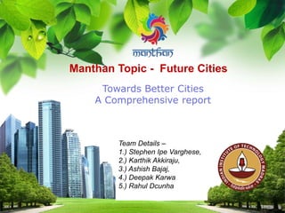 L/O/G/O
Manthan Topic - Future Cities
Towards Better Cities
A Comprehensive report
Team Details –
1.) Stephen Ipe Varghese,
2.) Karthik Akkiraju,
3.) Ashish Bajaj,
4.) Deepak Karwa
5.) Rahul Dcunha
 