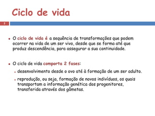 Ciclo de vida
2




    O ciclo de vida é a sequência de transformações que podem
    ocorrer na vida de um ser vivo, desde que se forma até que
    produz descendência, para assegurar a sua continuidade.


    O ciclo de vida comporta 2 fases:
      desenvolvimento desde o ovo até à formação de um ser adulto.
      reprodução, ou seja, formação de novos indivíduos, os quais
      transportam a informação genética dos progenitores,
      transferida através dos gâmetas.
 