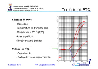 UNIVERSIDADE FEDERAL DE SERGIPE
      CENTRO DE CIÊNCIAS EXATAS E TECNOLOGIA
      NÚCLEO DE ENGENHARIA MECÂNICA                             Termistores PTC
                                                                 e s o es     C

     Selecção d PTC:
     S l      de PTC
          •Conexões
          •Temperatura de transição (Ts)
          •Resistência a 25º C (R25)
          •Área superficial
          •Tensão máxima (Vmax)


     Utilizações PTC:
            ç
          • Aquecimento
          • Protecção contra sobrecorrentes

                                                                      TS
11/08/2009 18:14                 Prof. Douglas Bressan Riffel        12
 