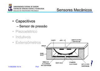 UNIVERSIDADE FEDERAL DE SERGIPE
      CENTRO DE CIÊNCIAS EXATAS E TECNOLOGIA
      NÚCLEO DE ENGENHARIA MECÂNICA                             Sensores Mecânicos
                                                                Se so es ecâ cos

     • Capacitivos
          – Sensor de pressão
                      p
     • Piezoelétrico
     • Indutivos
     • Extensômetros




11/08/2009 18:14                 Prof. Douglas Bressan Riffel           17
 