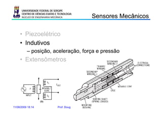UNIVERSIDADE FEDERAL DE SERGIPE
      CENTRO DE CIÊNCIAS EXATAS E TECNOLOGIA
      NÚCLEO DE ENGENHARIA MECÂNICA                             Sensores Mecânicos
                                                                Se so es ecâ cos

     • Piezoelétrico
     • Indutivos
          – posição, aceleração, força e pressão
     • Extensômetros




11/08/2009 18:14                 Prof. Douglas Bressan Riffel           23
 