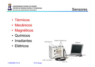 UNIVERSIDADE FEDERAL DE SERGIPE
      CENTRO DE CIÊNCIAS EXATAS E TECNOLOGIA
      NÚCLEO DE ENGENHARIA MECÂNICA                                 Sensores
                                                                    Se so es

     •   Térmicos
     •   Mecânicos
     •   Magnéticos
     •   Químicos
     •   Irradiantes
     •   Elétricos



11/08/2009 18:14                 Prof. Douglas Bressan Riffel   3
 