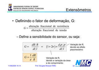 UNIVERSIDADE FEDERAL DE SERGIPE
      CENTRO DE CIÊNCIAS EXATAS E TECNOLOGIA
      NÚCLEO DE ENGENHARIA MECÂNICA                                 Extensômetros
                                                                       e sô e os

     • Definindo o fator de deformação, G:
                      alteração fraccional de resistência
                   G=
                         alteração fraccional de tensão

          – Define a sensibilidade do sensor, ou seja:

                      dR R                                  dρ ρ       Variação de R,
                   G=                    =      (1 + 2ν ) +            devido ao efeito
                       dl l                                  dl l      piezoresistivo

                      1 dR
                   G=                          Variação de R,
                                                    ç        ,
                      ε R                      devido a variação da área
                                               e do comprimento
11/08/2009 18:14                 Prof. Douglas Bressan Riffel              32
 