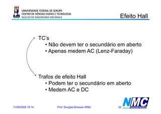 UNIVERSIDADE FEDERAL DE SERGIPE
      CENTRO DE CIÊNCIAS EXATAS E TECNOLOGIA
      NÚCLEO DE ENGENHARIA MECÂNICA                              Efeito Hall
                                                                   e o a


                   TC’s
                     • Não devem ter o secundário em aberto
                     • Apenas medem AC (Lenz-Faraday)



                   Trafos de efeito Hall
                      • Podem ter o secundário em aberto
                      • Medem AC e DC


11/08/2009 18:14                 Prof. Douglas Bressan Riffel   39
 