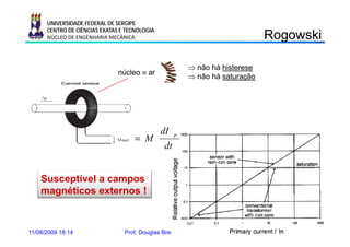 UNIVERSIDADE FEDERAL DE SERGIPE
      CENTRO DE CIÊNCIAS EXATAS E TECNOLOGIA
      NÚCLEO DE ENGENHARIA MECÂNICA                                                Rogowski
                                                                                    ogo s

                                                         ⇒ não há histerese
                               núcleo ≡ ar
                                                         ⇒ não há saturação




                                               dI
                                     = M
                                                     p

                                                dt


    Susceptível a campos
    magnéticos externos !



11/08/2009 18:14                 Prof. Douglas Bressan Riffel                 41
 