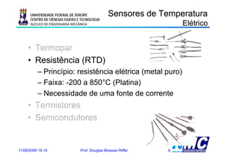 UNIVERSIDADE FEDERAL DE SERGIPE            Sensores de Temperatura
      CENTRO DE CIÊNCIAS EXATAS E TECNOLOGIA
      NÚCLEO DE ENGENHARIA MECÂNICA                                 Elétrico


     • Termopar
     • Resistência (RTD)
          – Princípio: resistência elétrica (metal puro)
          –F i
            Faixa: -200 a 850°C (Pl ti )
                    200           (Platina)
          – Necessidade de uma fonte de corrente
     • Termistores
     • Semicondutores


11/08/2009 18:14                 Prof. Douglas Bressan Riffel   9
 