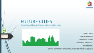 FUTURE CITIES
ANKIT SAHA
MALAY TRIPATHI
SHUBHAM BAJPAI
SHUBHAM DWIVEDEE
YASH MITTAL
(JAYPEE UNIVERSITY OF INFORMATION TECHNOLOGY, SOLAN)
Ensuring world class civic amenities in urban India
1
 