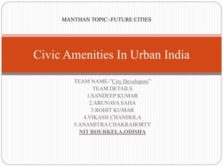 TEAM NAME-”City Developers”
TEAM DETAILS
1.SANDEEP KUMAR
2.ARUNAVA SAHA
3.ROHIT KUMAR
4.VIKASH CHANDOLA
5.ANAMITRA CHAKRABORTY
NIT ROURKELA,ODISHA
Civic Amenities In Urban India
MANTHAN TOPIC:-FUTURE CITIES
 