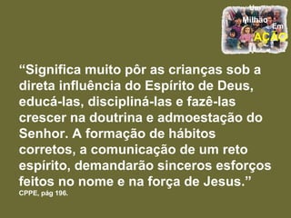 “ Significa muito pôr as crianças sob a direta influência do Espírito de Deus, educá-las, discipliná-las e fazê-las crescer na doutrina e admoestação do Senhor. A formação de hábitos corretos, a comunicação de um reto espírito, demandarão sinceros esforços feitos no nome e na força de Jesus.”  CPPE, pág 196. 