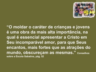 “ O moldar o caráter de crianças e jovens é uma obra da mais alta importância, na qual é essencial apresentar a Cristo em Seu incomparável amor, para que Seus encantos, mais fortes que as atrações do mundo, obscureçam as mesmas.”  Conselhos sobre a Escola Sabatina, pág. 52 