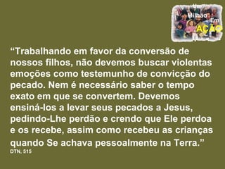 “ Trabalhando em favor da conversão de nossos filhos, não devemos buscar violentas emoções como testemunho de convicção do pecado. Nem é necessário saber o tempo exato em que se convertem. Devemos ensiná-los a levar seus pecados a Jesus, pedindo-Lhe perdão e crendo que Ele perdoa e os recebe, assim como recebeu as crianças quando Se achava pessoalmente na Terra.”   DTN, 515 