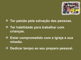Ter paixão pela salvação das pessoas. Ter habilidade para trabalhar com crianças. Estar comprometido com a Igreja e sua missão. Dedicar tempo ao seu preparo pessoal. 