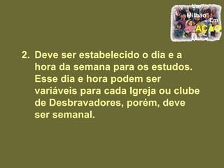 2. Deve ser estabelecido o dia e a hora da semana para os estudos. Esse dia e hora podem ser variáveis para cada Igreja ou clube de Desbravadores, porém, deve ser semanal. 