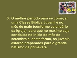 3.  O melhor período para se começar uma Classe Bíblica Juvenil é no mês de maio (conforme calendário da Igreja), para que no máximo seja concluída no início do mês de setembro e, desta forma, os juvenis estarão preparados para o grande batismo da primavera.  