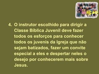 4. O instrutor escolhido para dirigir a Classe Bíblica Juvenil deve fazer todos os esforços para conhecer todos os juvenis da Igreja que não sejam batizados, fazer um convite especial a eles e despertar neles o desejo por conhecerem mais sobre Jesus. 