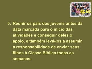 5. Reunir os pais dos juvenis antes da data marcada para o início das atividades e conseguir deles o apoio, e também levá-los a assumir a responsabilidade de enviar seus filhos à Classe Bíblica todas as semanas. 
