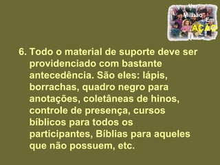 6. Todo o material de suporte deve ser providenciado com bastante antecedência. São eles: lápis, borrachas, quadro negro para anotações, coletâneas de hinos, controle de presença, cursos bíblicos para todos os participantes, Bíblias para aqueles que não possuem, etc. 