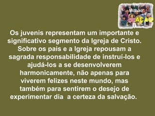 Os juvenis representam um importante e significativo segmento da Igreja de Cristo. Sobre os pais e a Igreja repousam a sagrada responsabilidade de instruí-los e ajudá-los a se desenvolverem harmonicamente, não apenas para viverem felizes neste mundo, mas também para sentirem o desejo de experimentar dia  a certeza da salvação.  