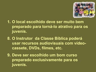 O local escolhido deve ser muito bem preparado para torná-lo atrativo para os juvenis. 8. O Instrutor  da Classe Bíblica poderá usar recursos audiovisuais com vídeo-cassete, DVDs, filmes, etc. 9. Deve ser escolhido um bom curso preparado exclusivamente para os juvenis. 