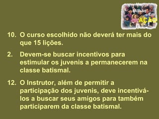 10. O curso escolhido não deverá ter mais do que 15 lições. Devem-se buscar incentivos para estimular os juvenis a permanecerem na classe batismal. 12. O Instrutor, além de permitir a participação dos juvenis, deve incentivá-los a buscar seus amigos para também participarem da classe batismal. 
