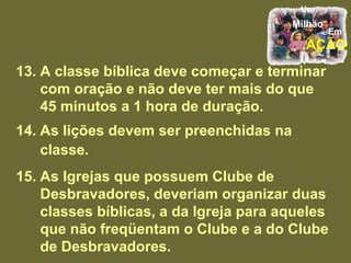 13. A classe bíblica deve começar e terminar com oração e não deve ter mais do que 45 minutos a 1 hora de duração. 14. As lições devem ser preenchidas na classe. 15. As Igrejas que possuem Clube de Desbravadores, deveriam organizar duas classes bíblicas, a da Igreja para aqueles que não freqüentam o Clube e a do Clube de Desbravadores.  