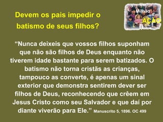 Devem os pais impedir o batismo de seus filhos? “ Nunca deixeis que vossos filhos suponham que não são filhos de Deus enquanto não tiverem idade bastante para serem batizados. O batismo não torna cristãs as crianças, tampouco as converte, é apenas um sinal exterior que demonstra sentirem dever ser filhos de Deus, reconhecendo que crêem em Jesus Cristo como seu Salvador e que daí por diante viverão para Ele.”  Manuscrito 5, 1896. OC 499 