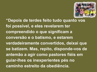 “ Depois de terdes feito tudo quanto vos foi possível, e eles revelarem ter compreendido o que significam a conversão e o batismo, e estarem verdadeiramente convertidos, deixai que se batizem. Mas, repito, disponde-vos de antemão a agir como pastores fiéis em guiar-lhes os inexperientes pés no caminho estreito da obediência.  
