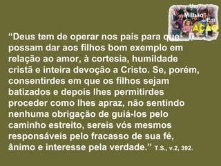 “ Deus tem de operar nos pais para que possam dar aos filhos bom exemplo em relação ao amor, à cortesia, humildade cristã e inteira devoção a Cristo. Se, porém, consentirdes em que os filhos sejam batizados e depois lhes permitirdes proceder como lhes apraz, não sentindo nenhuma obrigação de guiá-los pelo caminho estreito, sereis vós mesmos responsáveis pelo fracasso de sua fé, ânimo e interesse pela verdade.”  T.S., v.2, 392. 