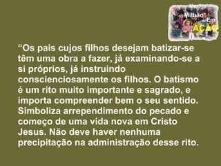 “ Os pais cujos filhos desejam batizar-se têm uma obra a fazer, já examinando-se a si próprios, já instruindo conscienciosamente os filhos. O batismo é um rito muito importante e sagrado, e importa compreender bem o seu sentido. Simboliza arrependimento do pecado e começo de uma vida nova em Cristo Jesus. Não deve haver nenhuma precipitação na administração desse rito.  