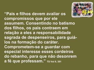 “ Pais e filhos devem avaliar os compromissos que por ele assumem. Consentindo no batismo dos filhos, os pais contraem em relação a eles a responsabilidade sagrada de despenseiros, para guiá-los na formação do caráter. Comprometem-se a guardar com especial interesse esses cordeiros do rebanho, para que não desonrem a fé que professam.”  TS Vol II, 391 