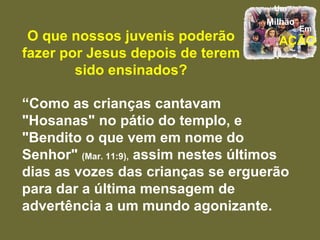O que nossos juvenis poderão fazer por Jesus depois de terem sido ensinados? “ Como as crianças cantavam "Hosanas" no pátio do templo, e "Bendito o que vem em nome do Senhor"  (Mar. 11:9),  assim nestes últimos dias as vozes das crianças se erguerão para dar a última mensagem de advertência a um mundo agonizante.  