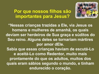 Por que nossos filhos são importantes para Jesus? “ Nessas crianças trazidas a Ele, via Jesus os homens e mulheres de amanhã, os quais deviam ser herdeiros de Sua graça e súditos do Seu reino. Alguns deles se tornariam mártires por amor dEle. Sabia que essas crianças haviam de escutá-Lo e aceitá-Lo como Redentor, muito mais prontamente do que os adultos, muitos dos quais eram sábios segundo o mundo, e tinham endurecido o coração. 