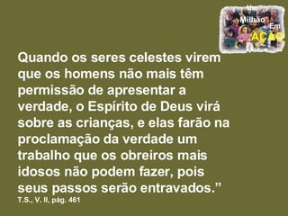 Quando os seres celestes virem que os homens não mais têm permissão de apresentar a verdade, o Espírito de Deus virá sobre as crianças, e elas farão na proclamação da verdade um trabalho que os obreiros mais idosos não podem fazer, pois seus passos serão entravados.”  T.S., V. II, pág. 461 