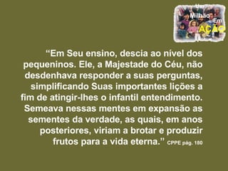 “ Em Seu ensino, descia ao nível dos pequeninos. Ele, a Majestade do Céu, não desdenhava responder a suas perguntas, simplificando Suas importantes lições a fim de atingir-lhes o infantil entendimento. Semeava nessas mentes em expansão as sementes da verdade, as quais, em anos posteriores, viriam a brotar e produzir frutos para a vida eterna.”   CPPE pág. 180 