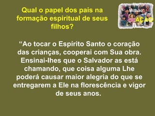 Qual o papel dos pais na formação espiritual de seus filhos? “ Ao tocar o Espírito Santo o coração das crianças, cooperai com Sua obra. Ensinai-lhes que o Salvador as está chamando, que coisa alguma Lhe poderá causar maior alegria do que se entregarem a Ele na florescência e vigor de seus anos.  
