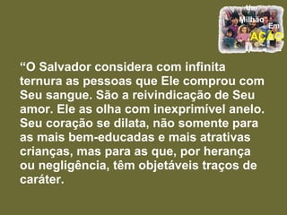“ O Salvador considera com infinita ternura as pessoas que Ele comprou com Seu sangue. São a reivindicação de Seu amor. Ele as olha com inexprimível anelo. Seu coração se dilata, não somente para as mais bem-educadas e mais atrativas crianças, mas para as que, por herança ou negligência, têm objetáveis traços de caráter.  