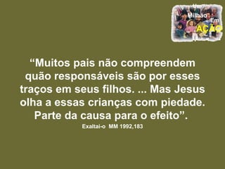 “ Muitos pais não compreendem quão responsáveis são por esses traços em seus filhos. ... Mas Jesus olha a essas crianças com piedade. Parte da causa para o efeito”.  Exaltai-o  MM 1992,183 